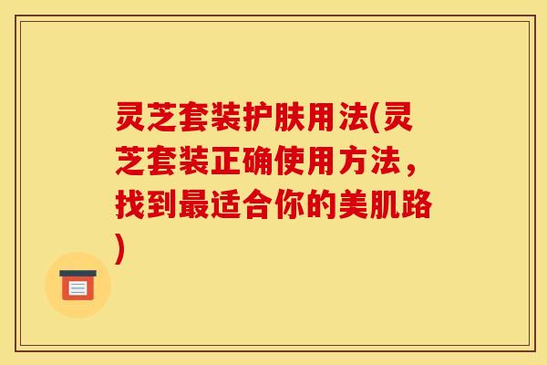 灵芝套装护肤用法(灵芝套装正确使用方法，找到最适合你的美肌路)