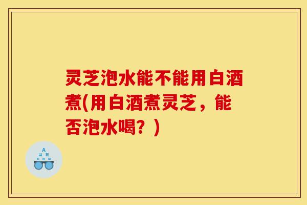 灵芝泡水能不能用白酒煮(用白酒煮灵芝,能否泡水喝?) 灵芝泡水能不能用白酒煮(用白酒煮灵芝,能否泡水喝?)