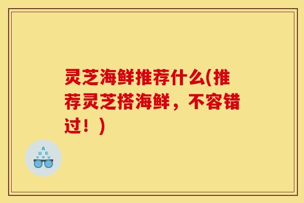 灵芝海鲜推荐什么(推荐灵芝搭海鲜,不容错过!) 灵芝海鲜推荐什么(推荐灵芝搭海鲜,不容错过!)