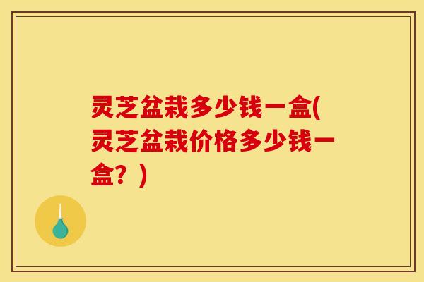 灵芝盆栽多少钱一盒(灵芝盆栽价格多少钱一盒？)