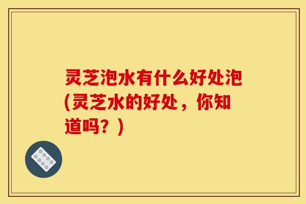 灵芝泡水有什么好处泡(灵芝水的好处，你知道吗？)