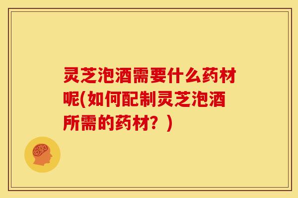 灵芝泡酒需要什么药材呢(如何配制灵芝泡酒所需的药材？)