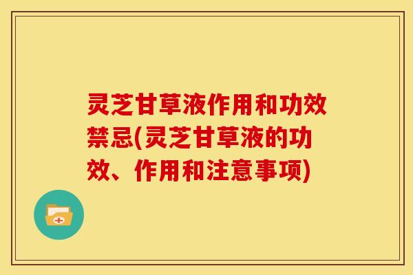 灵芝甘草液作用和功效禁忌(灵芝甘草液的功效、作用和注意事项)