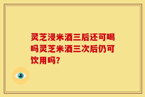 灵芝浸米酒三后还可喝吗灵芝米酒三次后仍可饮用吗？