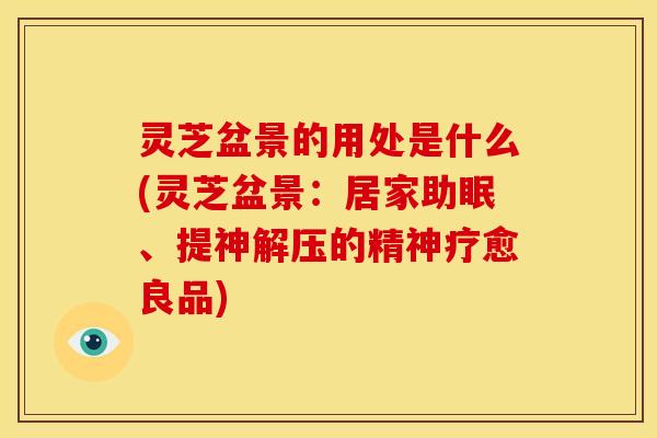 灵芝盆景的用处是什么(灵芝盆景:居家助眠、提神解压的精神疗愈良品) 灵芝盆景的用处是什么(灵芝盆景:居家助眠、提神解压的精神疗愈良品)