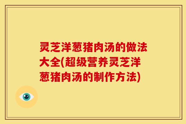 灵芝洋葱猪肉汤的做法大全(超级营养灵芝洋葱猪肉汤的制作方法)