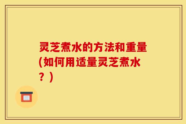 灵芝煮水的方法和重量(如何用适量灵芝煮水?) 灵芝煮水的方法和重量(如何用适量灵芝煮水?)