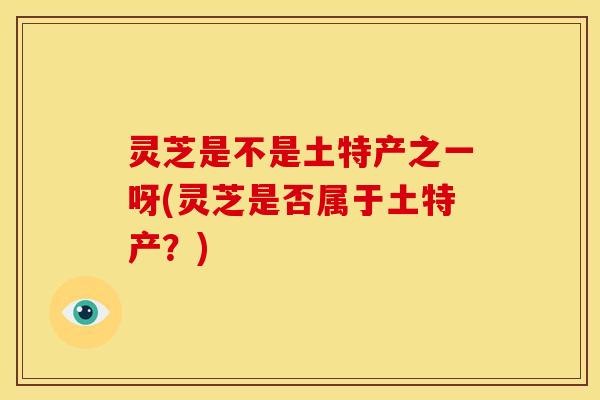 灵芝是不是土特产之一呀(灵芝是否属于土特产？)