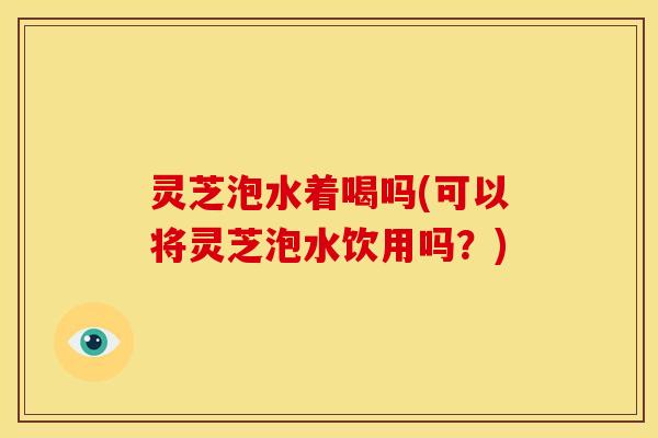 灵芝泡水着喝吗(可以将灵芝泡水饮用吗？)