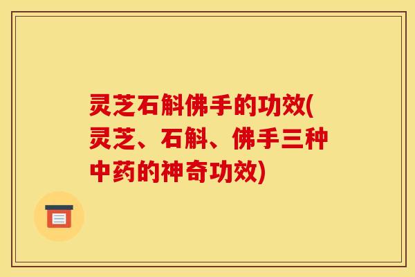 灵芝石斛佛手的功效(灵芝、石斛、佛手三种中药的神奇功效)