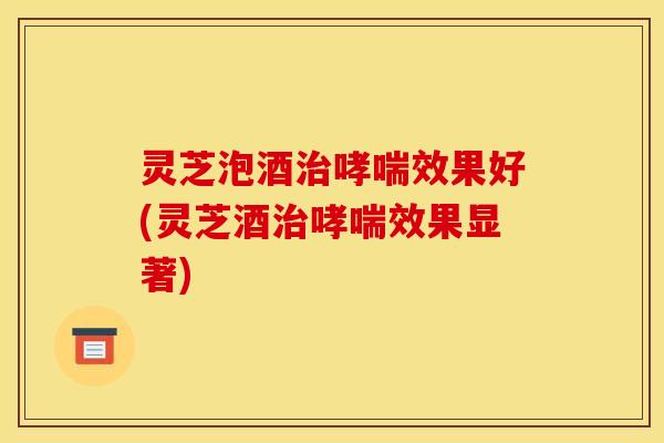 灵芝泡酒效果好(灵芝酒效果显著) 灵芝泡酒效果好(灵芝酒效果显著)