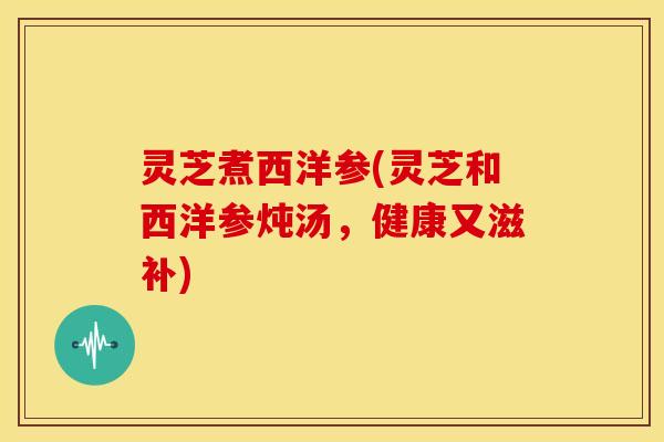 灵芝煮西洋参(灵芝和西洋参炖汤,健康又滋补) 灵芝煮西洋参(灵芝和西洋参炖汤,健康又滋补)