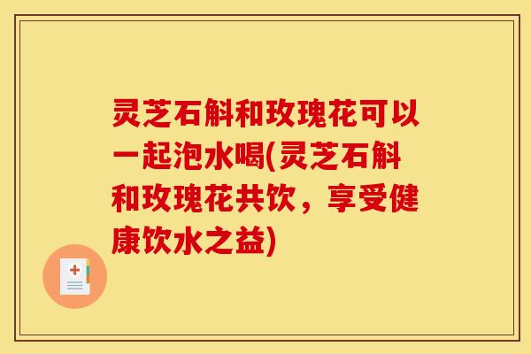 灵芝石斛和玫瑰花可以一起泡水喝(灵芝石斛和玫瑰花共饮,享受健康饮水之益) 灵芝石斛和玫瑰花可以一起泡水喝(灵芝石斛和玫瑰花共饮,享受健康饮水之益)