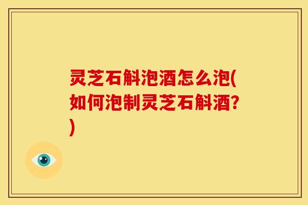 灵芝石斛泡酒怎么泡(如何泡制灵芝石斛酒?) 灵芝石斛泡酒怎么泡(如何泡制灵芝石斛酒?)