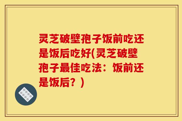 灵芝破壁孢子饭前吃还是饭后吃好(灵芝破壁孢子佳吃法:饭前还是饭后?) 灵芝破壁孢子饭前吃还是饭后吃好(灵芝破壁孢子佳吃法:饭前还是饭后?)