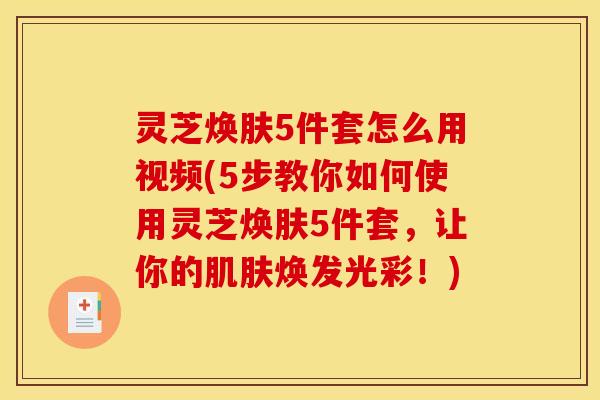 灵芝焕肤5件套怎么用视频(5步教你如何使用灵芝焕肤5件套,让你的焕发光彩!) 灵芝焕肤5件套怎么用视频(5步教你如何使用灵芝焕肤5件套,让你的焕发光彩!)