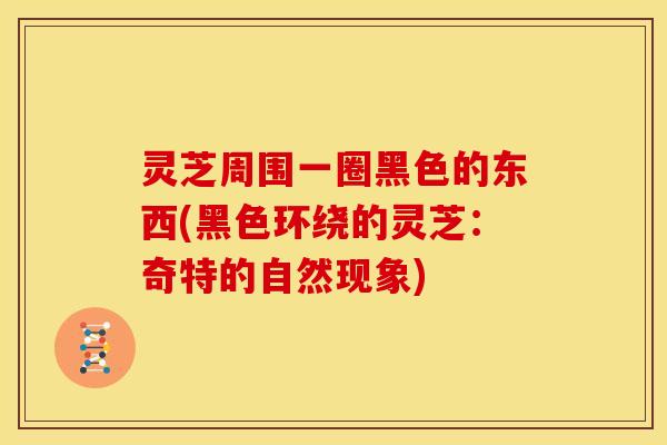 灵芝周围一圈黑色的东西(黑色环绕的灵芝：奇特的自然现象)