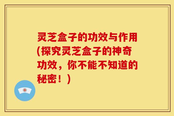 灵芝盒子的功效与作用(探究灵芝盒子的神奇功效,你不能不知道的秘密!) 灵芝盒子的功效与作用(探究灵芝盒子的神奇功效,你不能不知道的秘密!)