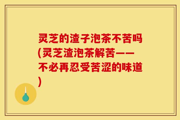 灵芝的渣子泡茶不苦吗(灵芝渣泡茶解苦——不必再忍受苦涩的味道) 灵芝的渣子泡茶不苦吗(灵芝渣泡茶解苦——不必再忍受苦涩的味道)