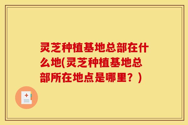 灵芝种植基地总部在什么地(灵芝种植基地总部所在地点是哪里?) 灵芝种植基地总部在什么地(灵芝种植基地总部所在地点是哪里?)