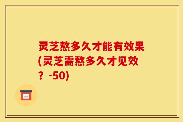 灵芝熬多久才能有效果(灵芝需熬多久才见效?-50) 灵芝熬多久才能有效果(灵芝需熬多久才见效?-50)