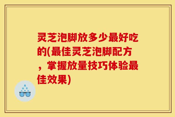 灵芝泡脚放多少好吃的(佳灵芝泡脚配方，掌握放量技巧体验佳效果)