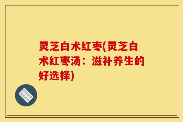 灵芝白术红枣(灵芝白术红枣汤:滋补养生的好选择) 灵芝白术红枣(灵芝白术红枣汤:滋补养生的好选择)
