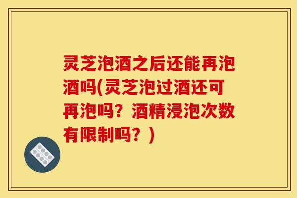 灵芝泡酒之后还能再泡酒吗(灵芝泡过酒还可再泡吗?酒精浸泡次数有限制吗?) 灵芝泡酒之后还能再泡酒吗(灵芝泡过酒还可再泡吗?酒精浸泡次数有限制吗?)