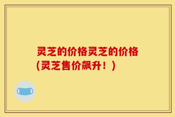 灵芝的价格灵芝的价格(灵芝售价飙升!) 灵芝的价格灵芝的价格(灵芝售价飙升!)