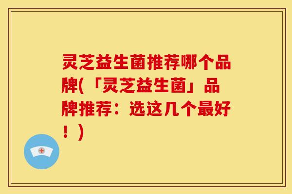 灵芝益生菌推荐哪个品牌(「灵芝益生菌」品牌推荐:选这几个好!) 灵芝益生菌推荐哪个品牌(「灵芝益生菌」品牌推荐:选这几个好!)
