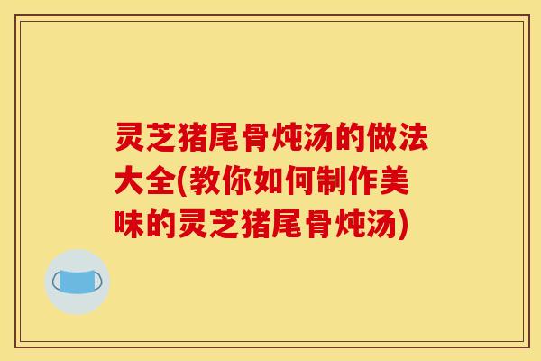 灵芝猪尾骨炖汤的做法大全(教你如何制作美味的灵芝猪尾骨炖汤) 灵芝猪尾骨炖汤的做法大全(教你如何制作美味的灵芝猪尾骨炖汤)