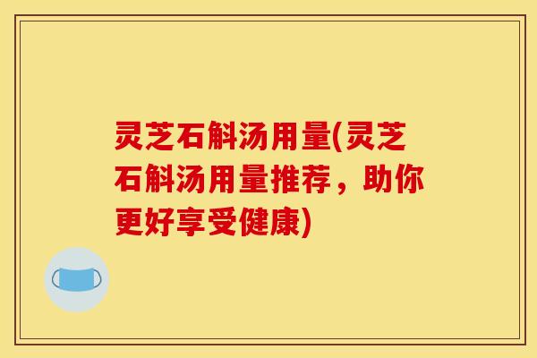 灵芝石斛汤用量(灵芝石斛汤用量推荐,助你更好享受健康) 灵芝石斛汤用量(灵芝石斛汤用量推荐,助你更好享受健康)