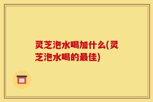 灵芝泡水喝加什么(灵芝泡水喝的佳)