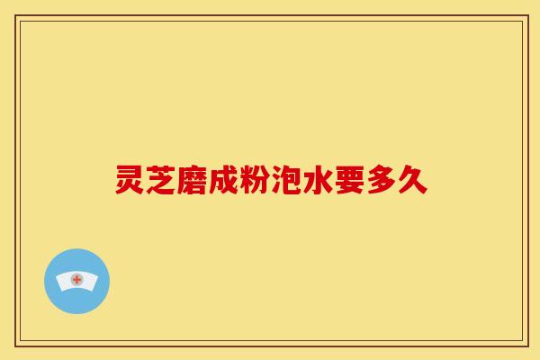 灵芝磨成粉泡水要多久 灵芝磨成粉泡水要多久