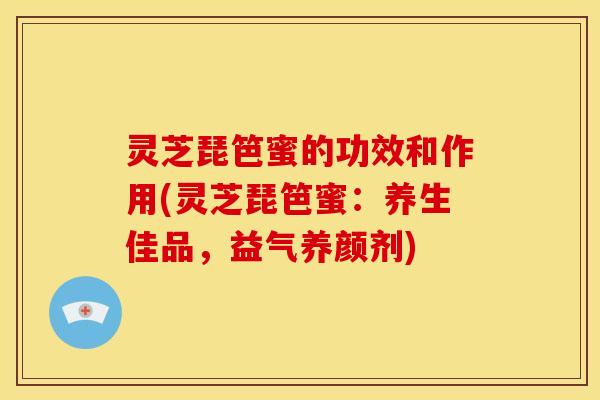 灵芝琵笆蜜的功效和作用(灵芝琵笆蜜:养生佳品,益气养颜剂) 灵芝琵笆蜜的功效和作用(灵芝琵笆蜜:养生佳品,益气养颜剂)