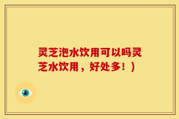 灵芝泡水饮用可以吗灵芝水饮用,好处多!) 灵芝泡水饮用可以吗灵芝水饮用,好处多!)
