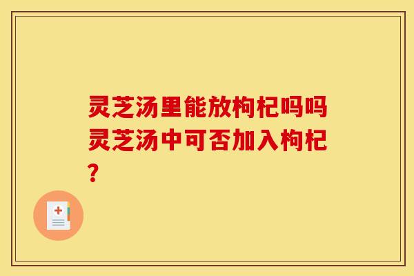 灵芝汤里能放枸杞吗吗灵芝汤中可否加入枸杞? 灵芝汤里能放枸杞吗吗灵芝汤中可否加入枸杞?