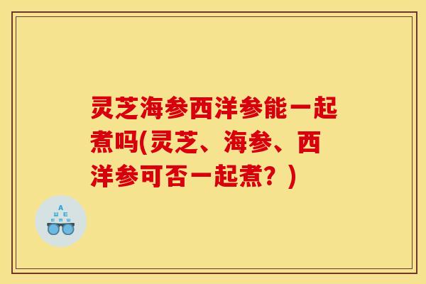 灵芝海参西洋参能一起煮吗(灵芝、海参、西洋参可否一起煮?) 灵芝海参西洋参能一起煮吗(灵芝、海参、西洋参可否一起煮?)