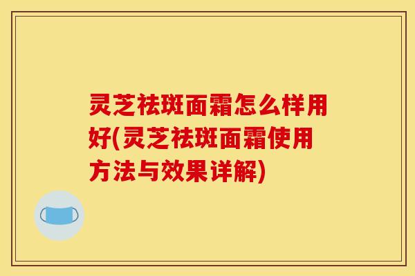 灵芝祛斑面霜怎么样用好(灵芝祛斑面霜使用方法与效果详解)