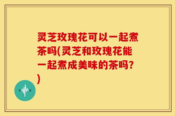 灵芝玫瑰花可以一起煮茶吗(灵芝和玫瑰花能一起煮成美味的茶吗?) 灵芝玫瑰花可以一起煮茶吗(灵芝和玫瑰花能一起煮成美味的茶吗?)