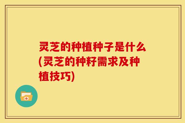 灵芝的种植种子是什么(灵芝的种籽需求及种植技巧)