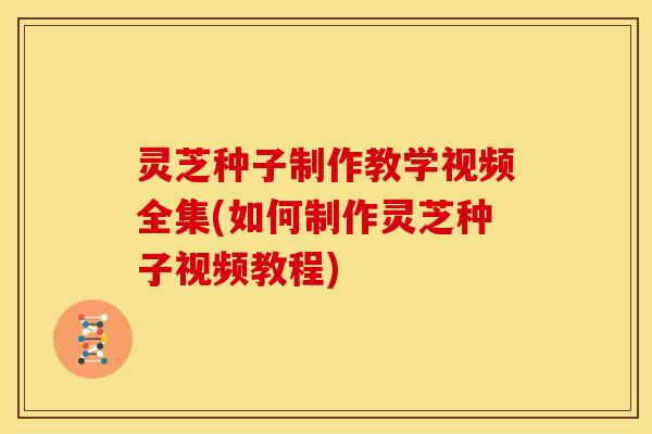 灵芝种子制作教学视频全集(如何制作灵芝种子视频教程) 灵芝种子制作教学视频全集(如何制作灵芝种子视频教程)