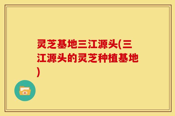 灵芝基地三江源头(三江源头的灵芝种植基地)