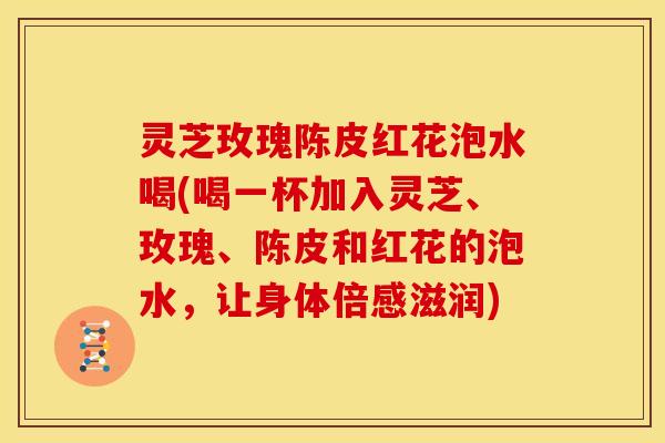灵芝玫瑰陈皮红花泡水喝(喝一杯加入灵芝、玫瑰、陈皮和红花的泡水,让身体倍感滋润) 灵芝玫瑰陈皮红花泡水喝(喝一杯加入灵芝、玫瑰、陈皮和红花的泡水,让身体倍感滋润)