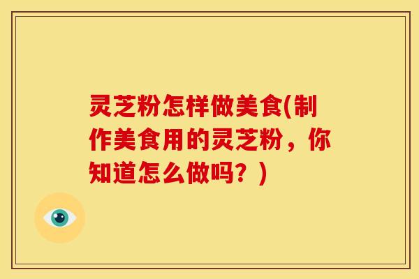 灵芝粉怎样做美食(制作美食用的灵芝粉,你知道怎么做吗?) 灵芝粉怎样做美食(制作美食用的灵芝粉,你知道怎么做吗?)