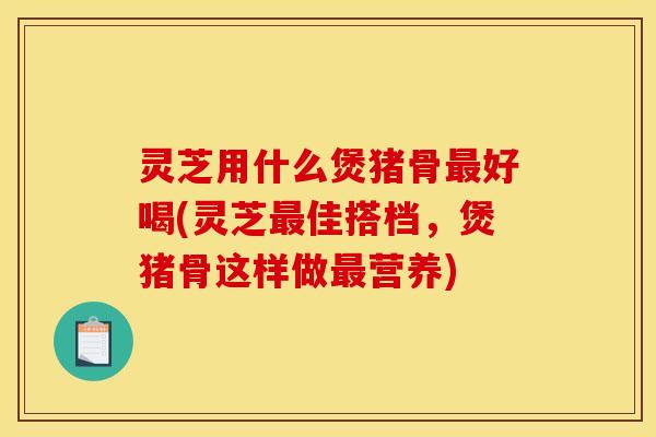 灵芝用什么煲猪骨好喝(灵芝佳搭档,煲猪骨这样做营养) 灵芝用什么煲猪骨好喝(灵芝佳搭档,煲猪骨这样做营养)