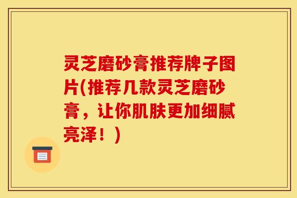 灵芝磨砂膏推荐牌子图片(推荐几款灵芝磨砂膏,让你更加细腻亮泽!) 灵芝磨砂膏推荐牌子图片(推荐几款灵芝磨砂膏,让你更加细腻亮泽!)