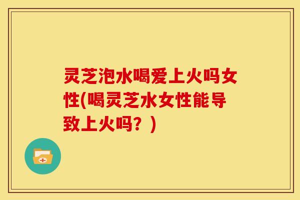 灵芝泡水喝爱上火吗女性(喝灵芝水女性能导致上火吗?) 灵芝泡水喝爱上火吗女性(喝灵芝水女性能导致上火吗?)