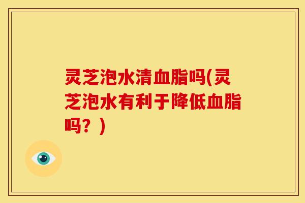 灵芝泡水清吗(灵芝泡水有利于降低吗？)