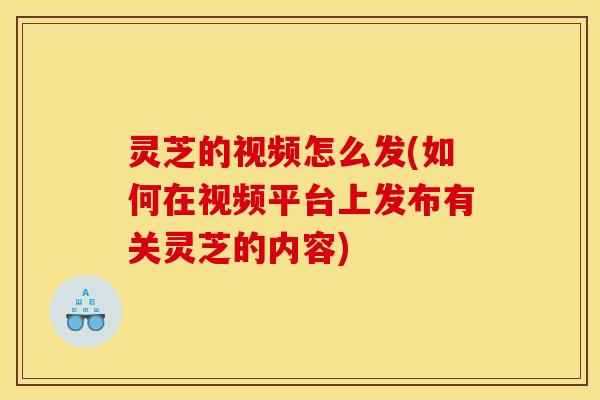 灵芝的视频怎么发(如何在视频平台上发布有关灵芝的内容) 灵芝的视频怎么发(如何在视频平台上发布有关灵芝的内容)